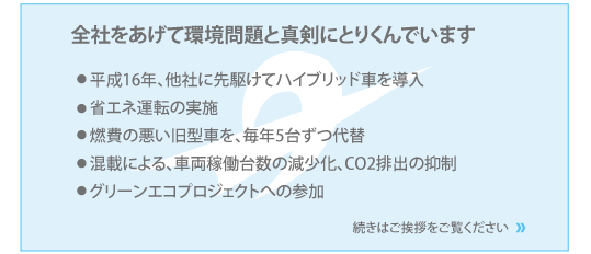 全社をあげて環境問題と真剣に取り組んでいます。他社に先駆けてハイブリッド車を導入。省エネ運転の実施、燃費の悪い旧型車を、毎年5台ずつ代替、混載による、車両稼働台数の減少化、CO2排出の抑制、グリーンエコプロジェクトへの参加、続きはご挨拶をご覧ください。